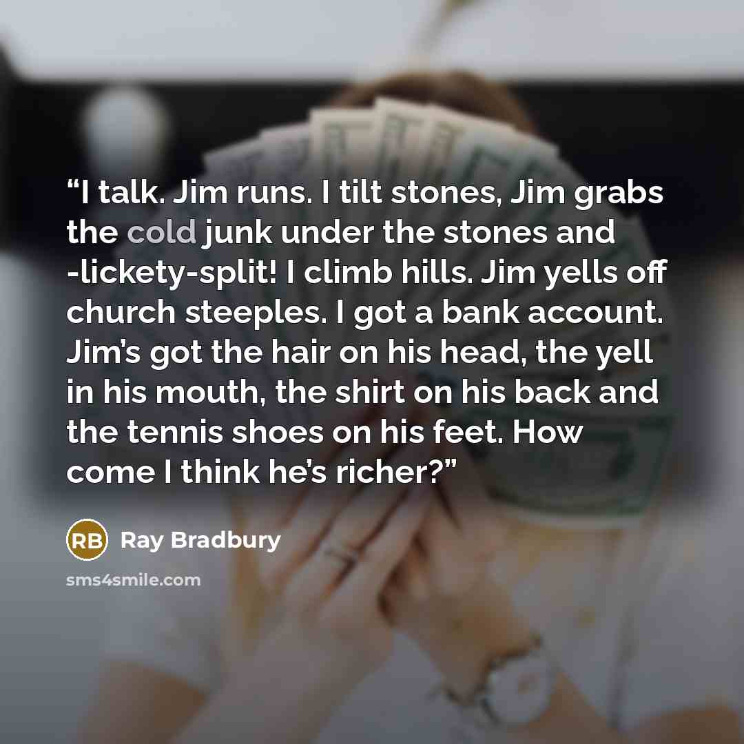 “I talk. Jim runs. I tilt stones, Jim grabs the cold junk under the stones and -lickety-split! I climb hills. Jim yells off church steeples. I got a bank account. Jim’s got the hair on his head, the yell in his mouth, the shirt on his back and the tennis shoes on his feet. How come I think he’s…” quote by Ray Bradbury