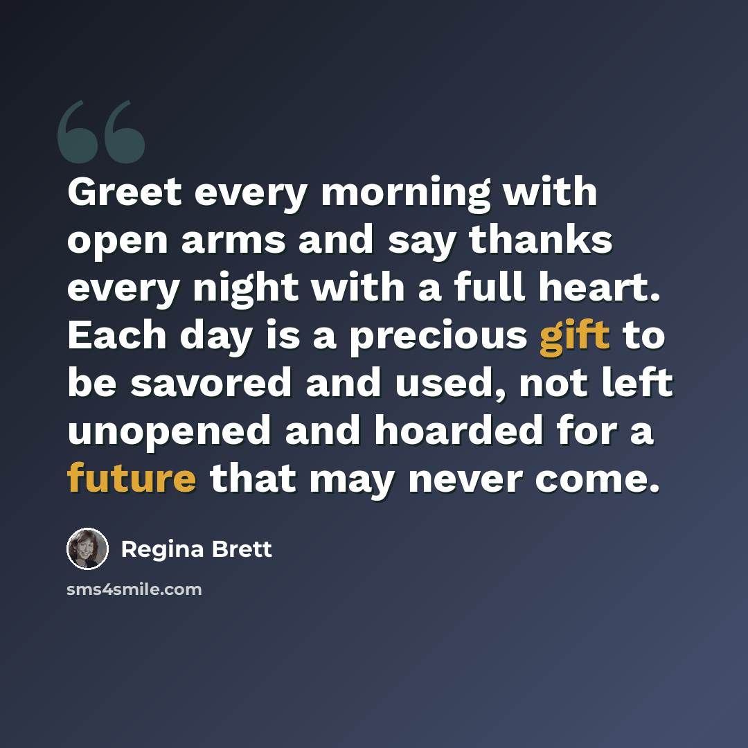“Greet every morning with open arms and say thanks every night with a full heart. Each day is a precious gift to be savored and used, not left unopened and hoarded for a future that may never come.” quote by Regina Brett