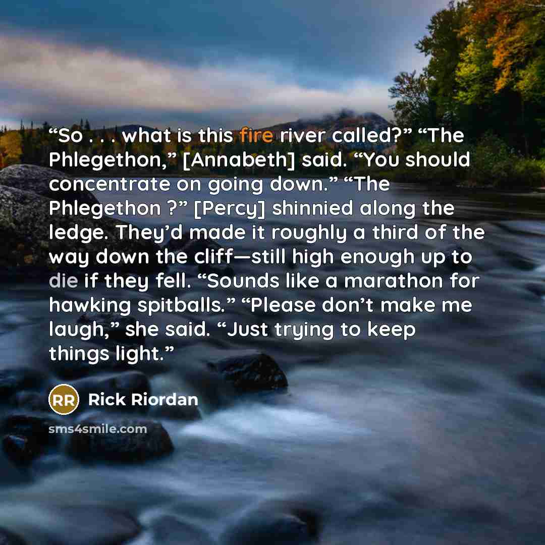 “So . . . what is this fire river called?” “The Phlegethon,” [Annabeth] said. “You should concentrate on going down.” “The Phlegethon ?” [Percy] shinnied along the ledge. They’d made it roughly a third of the way down the cliff—still high enough up to die if they fell. “Sounds like a marathon for…” quote by Rick Riordan