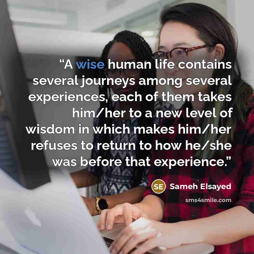 “A wise human life contains several journeys among several experiences, each of them takes him/her to a new level of wisdom in which makes him/her refuses to return to how he/she was before that experience.” quote by Sameh Elsayed