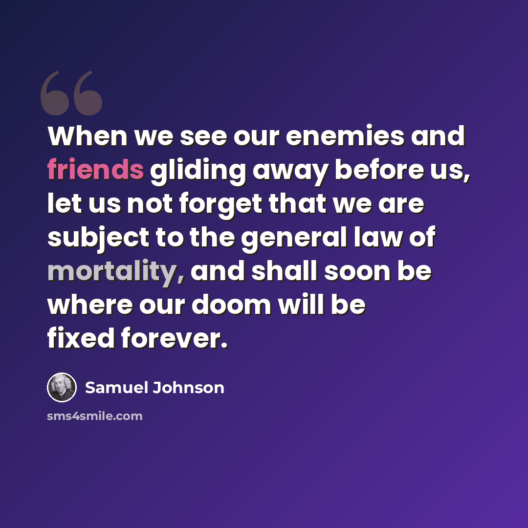 “When we see our enemies and friends gliding away before us, let us not forget that we are subject to the general law of mortality, and shall soon be where our doom will be fixed forever.” quote by Samuel Johnson