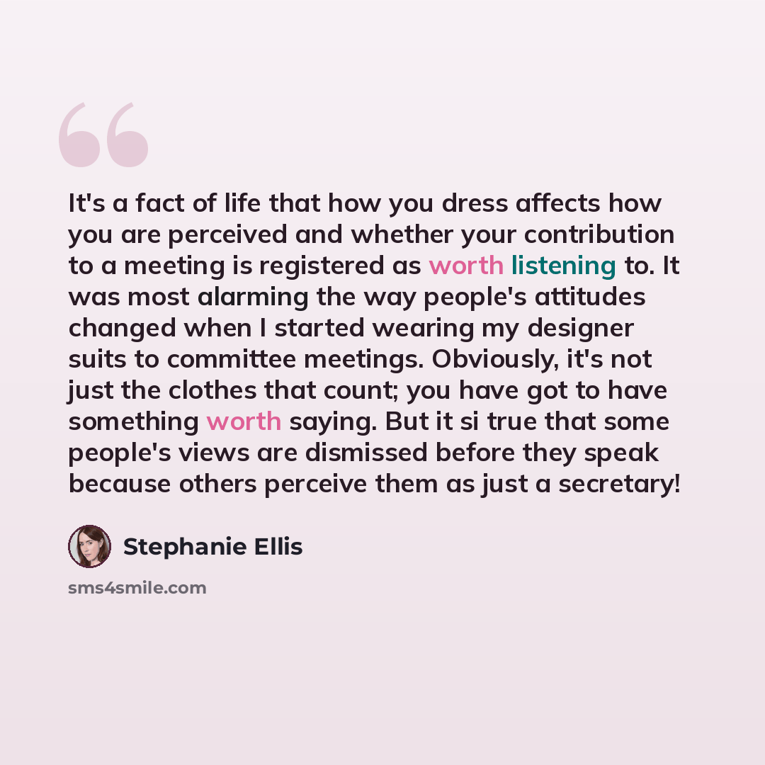 “It's a fact of life that how you dress affects how you are perceived and whether your contribution to a meeting is registered as worth listening to. It was most alarming the way people's attitudes changed when I started wearing my designer suits to committee meetings. Obviously, it's not just the…” quote by Stephanie Ellis