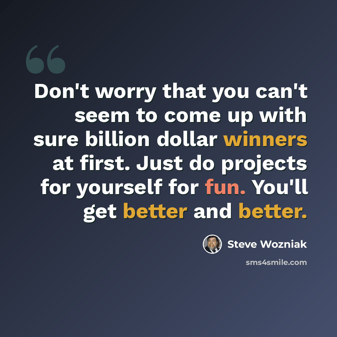 “Don't worry that you can't seem to come up with sure billion dollar winners at first. Just do projects for yourself for fun. You'll get better and better.” quote by Steve Wozniak