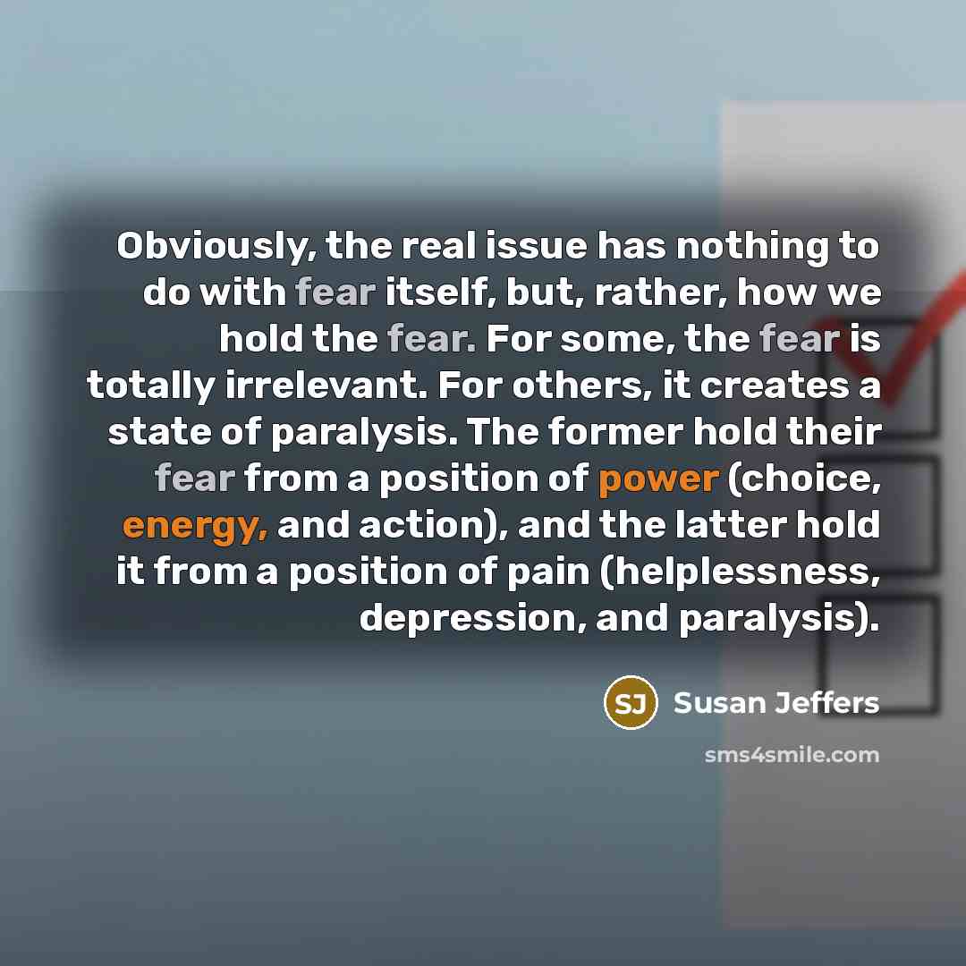 “Obviously, the real issue has nothing to do with fear itself, but, rather, how we hold the fear. For some, the fear is totally irrelevant. For others, it creates a state of paralysis. The former hold their fear from a position of power (choice, energy, and action), and the latter hold it from a…” quote by Susan Jeffers