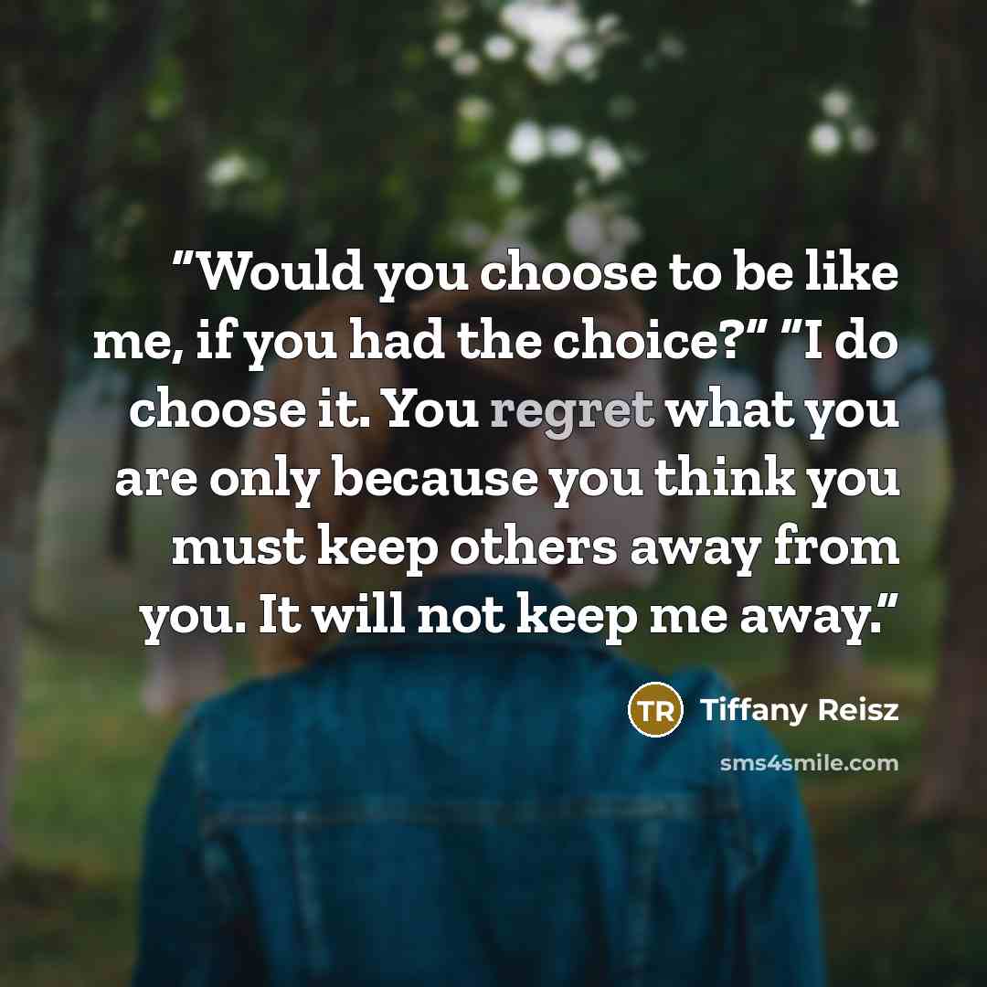 “Would you choose to be like me, if you had the choice?” “I do choose it. You regret what you are only because you think you must keep others away from you. It will not keep me away.” quote by Tiffany Reisz
