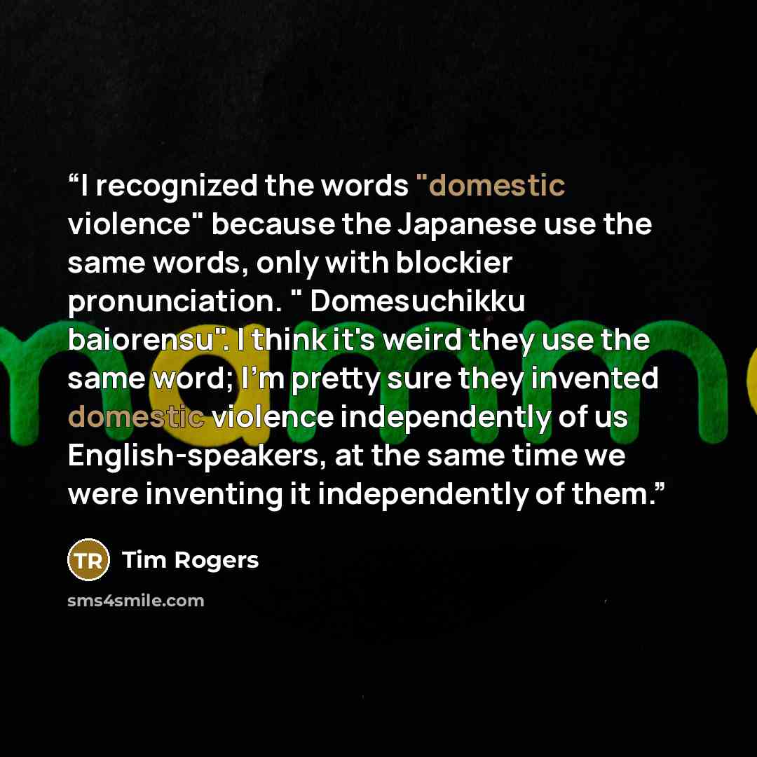 “I recognized the words "domestic violence" because the Japanese use the same words, only with blockier pronunciation. " Domesuchikku baiorensu". I think it's weird they use the same word; I'm pretty sure they invented domestic violence independently of us English-speakers, at the same time we were…” quote by Tim Rogers
