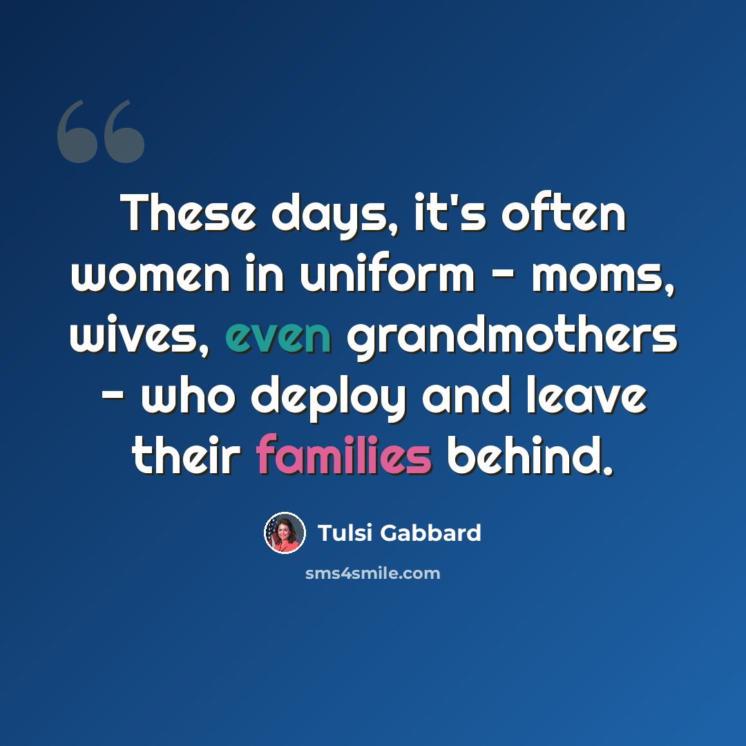 “These days, it's often women in uniform - moms, wives, even grandmothers - who deploy and leave their families behind.” quote by Tulsi Gabbard