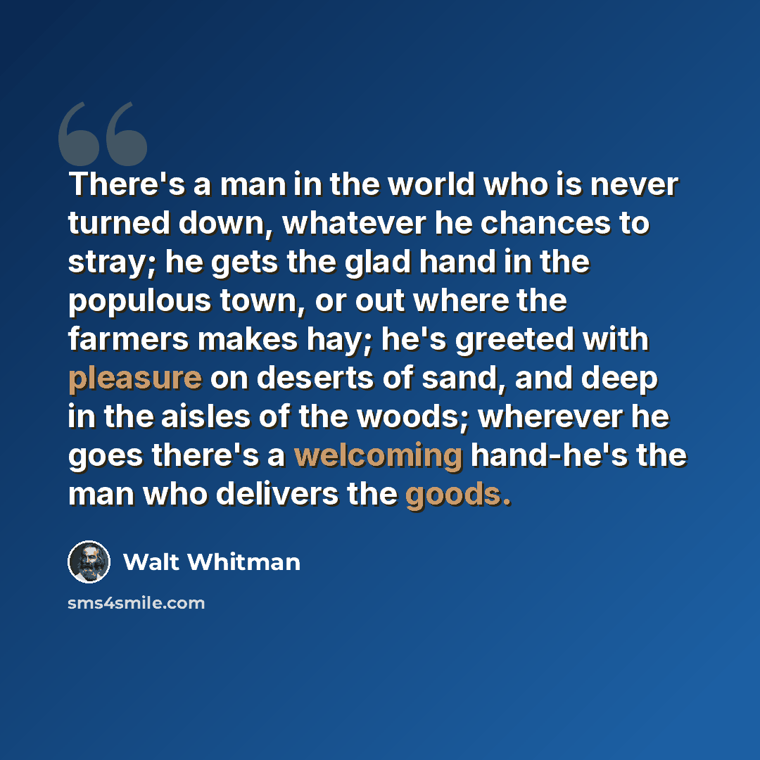 “There's a man in the world who is never turned down, whatever he chances to stray; he gets the glad hand in the populous town, or out where the farmers makes hay; he's greeted with pleasure on deserts of sand, and deep in the aisles of the woods; wherever he goes there's a welcoming hand-he's the…” quote by Walt Whitman