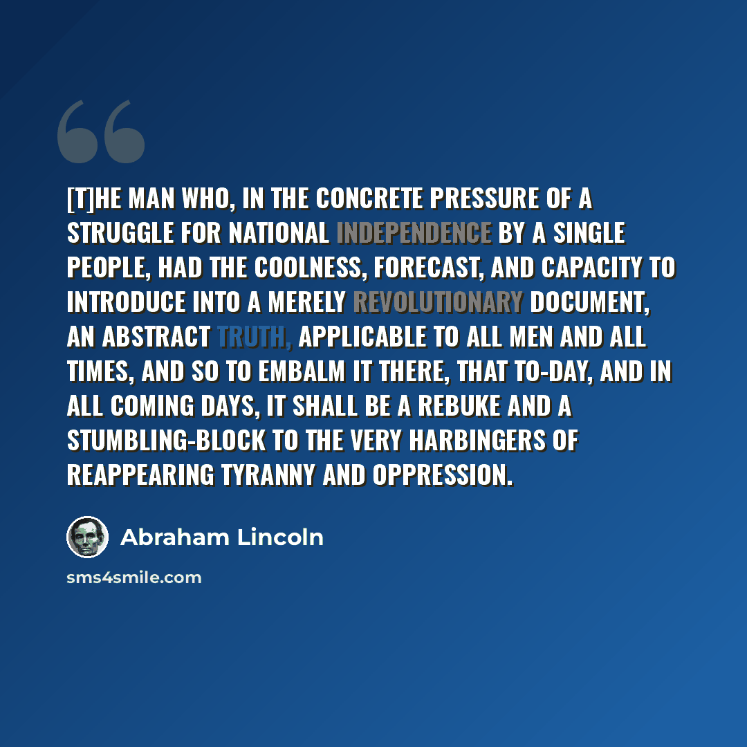 “[T]he man who, in the concrete pressure of a struggle for national independence by a single people, had the coolness, forecast, and capacity to introduce into a merely revolutionary document, an abstract truth, applicable to all men and all times, and so to embalm it there, that to-day, and in all…” quote by Abraham Lincoln