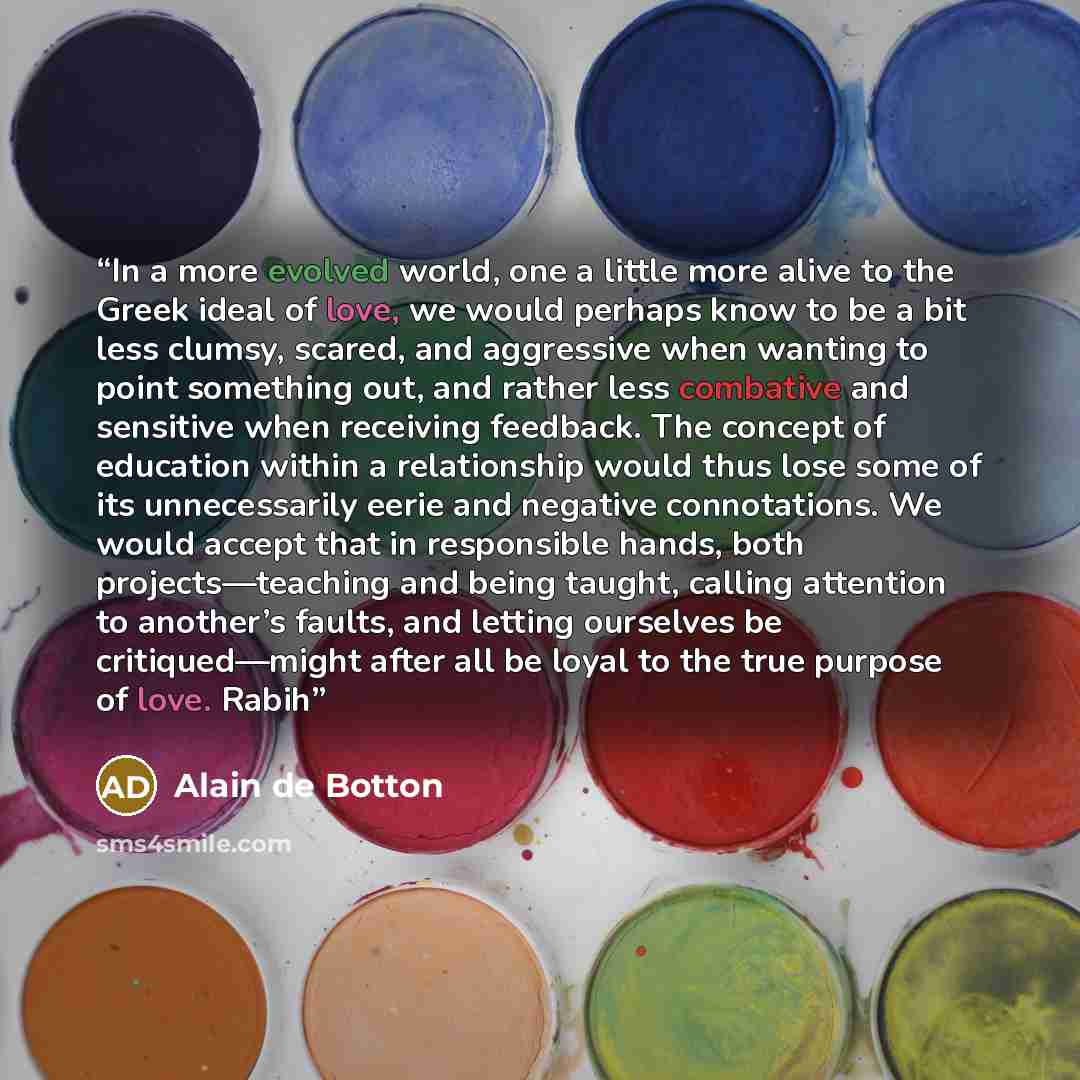 “In a more evolved world, one a little more alive to the Greek ideal of love, we would perhaps know to be a bit less clumsy, scared, and aggressive when wanting to point something out, and rather less combative and sensitive when receiving feedback. The concept of education within a relationship…” quote by Alain de Botton