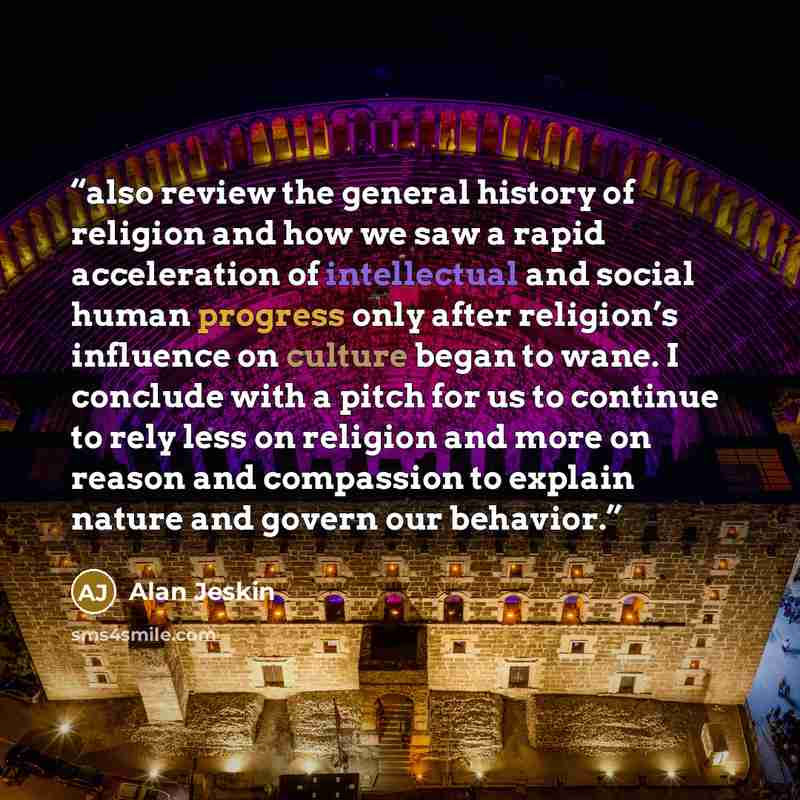 “also review the general history of religion and how we saw a rapid acceleration of intellectual and social human progress only after religion’s influence on culture began to wane. I conclude with a pitch for us to continue to rely less on religion and more on reason and compassion to explain…” quote by Alan Jeskin