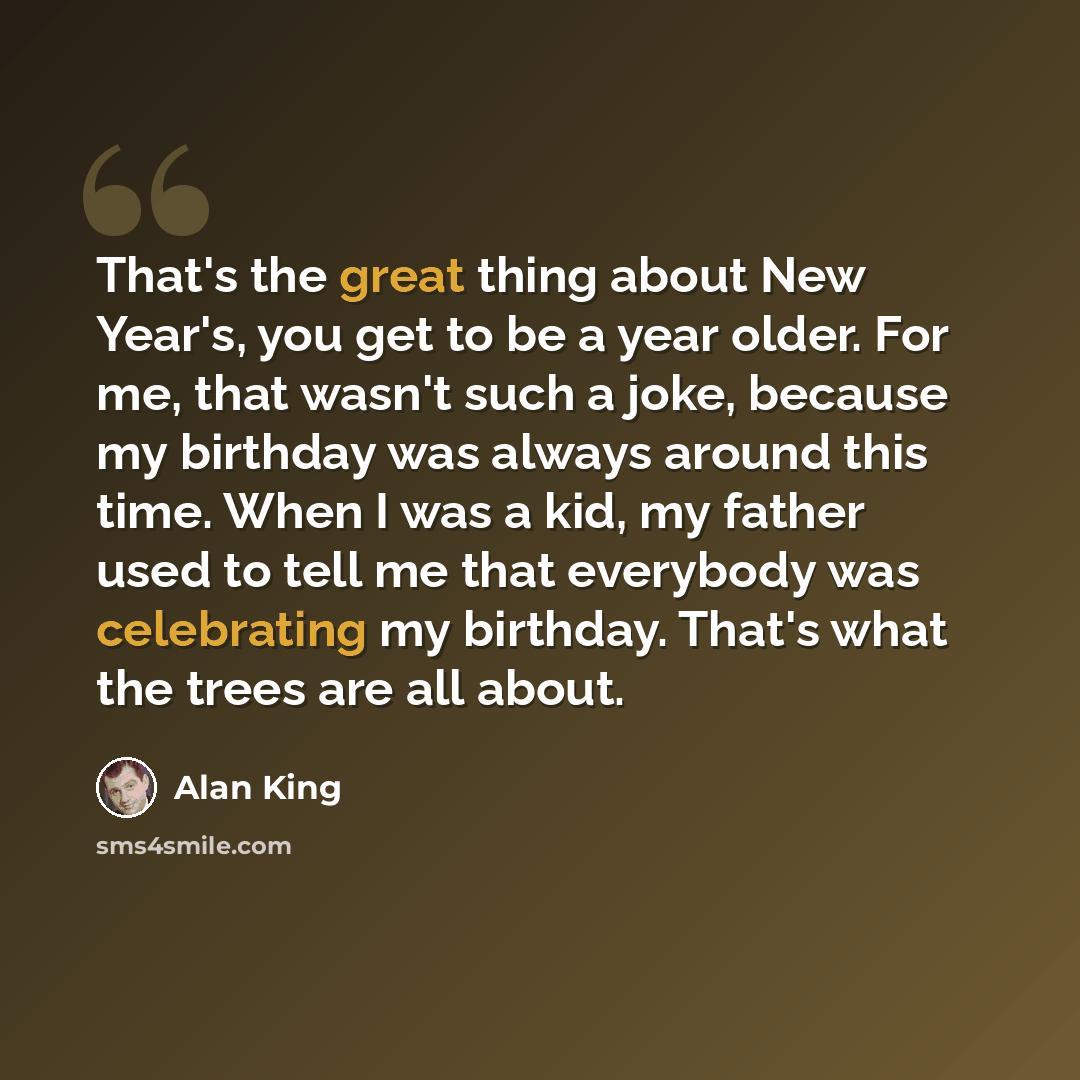 “That's the great thing about New Year's, you get to be a year older. For me, that wasn't such a joke, because my birthday was always around this time. When I was a kid, my father used to tell me that everybody was celebrating my birthday. That's what the trees are all about.” quote by Alan King