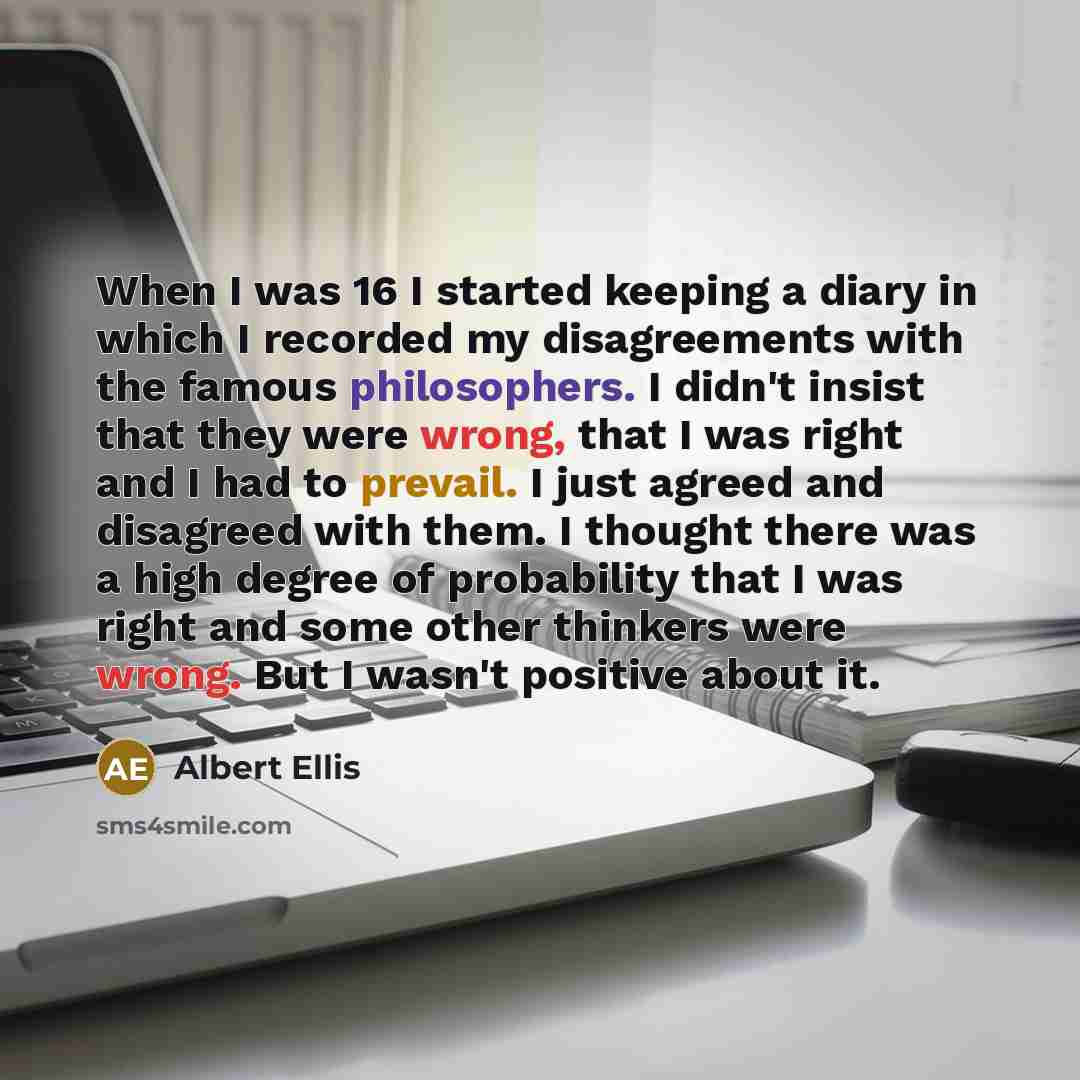 “When I was 16 I started keeping a diary in which I recorded my disagreements with the famous philosophers. I didn't insist that they were wrong, that I was right and I had to prevail. I just agreed and disagreed with them. I thought there was a high degree of probability that I was right and some…” quote by Albert Ellis