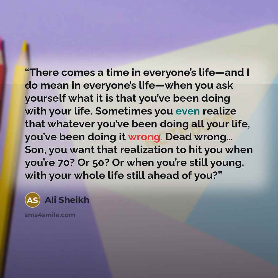 “There comes a time in everyone’s life—and I do mean in everyone’s life—when you ask yourself what it is that you’ve been doing with your life. Sometimes you even realize that whatever you’ve been doing all your life, you’ve been doing it wrong. Dead wrong… Son, you want that realization to hit you…” quote by Ali Sheikh