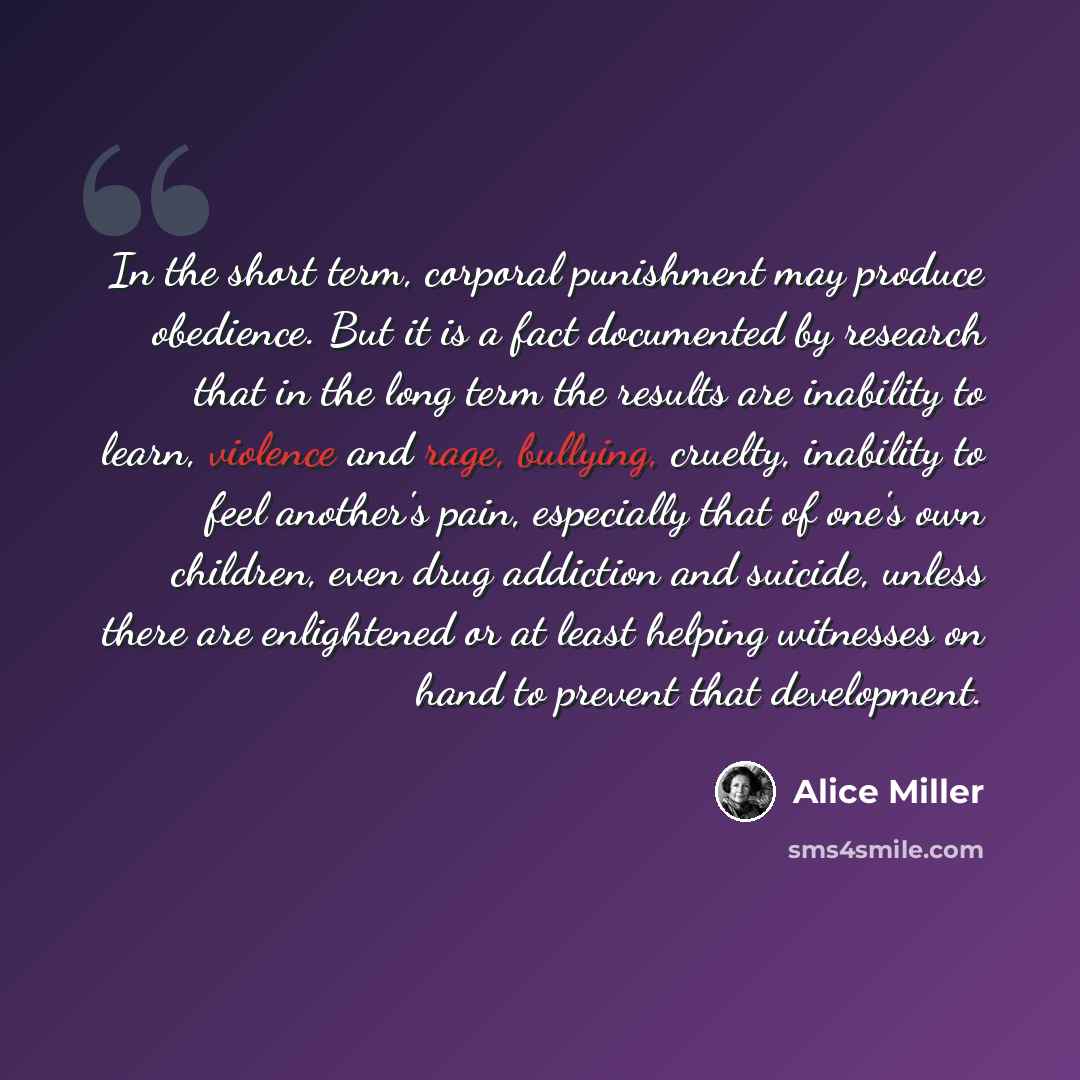 “In the short term, corporal punishment may produce obedience. But it is a fact documented by research that in the long term the results are inability to learn, violence and rage, bullying, cruelty, inability to feel another's pain, especially that of one's own children, even drug addiction and…” quote by Alice Miller