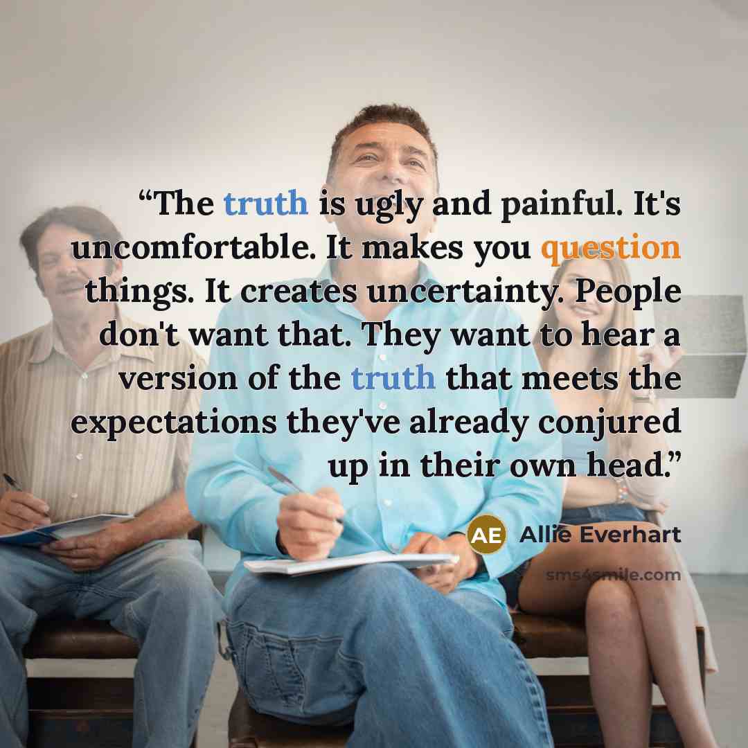 “The truth is ugly and painful. It's uncomfortable. It makes you question things. It creates uncertainty. People don't want that. They want to hear a version of the truth that meets the expectations they've already conjured up in their own head.” quote by Allie Everhart