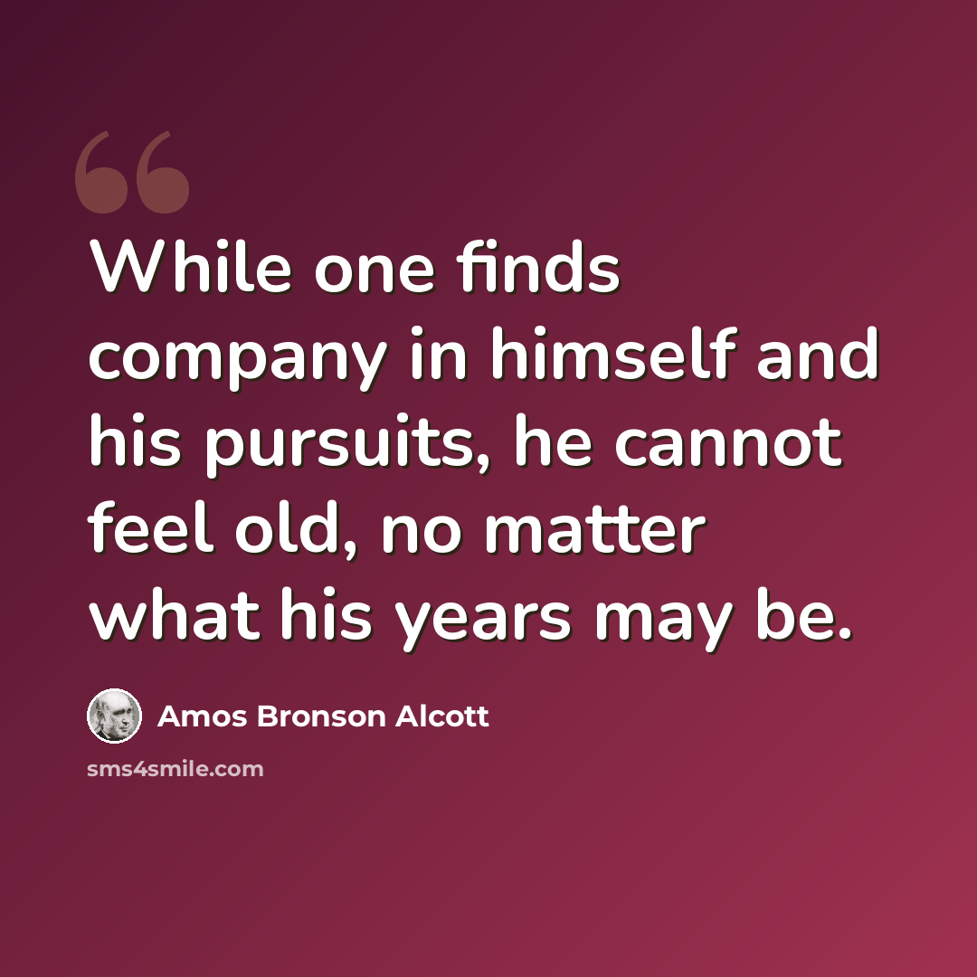 “While one finds company in himself and his pursuits, he cannot feel old, no matter what his years may be.” quote by Amos Bronson Alcott