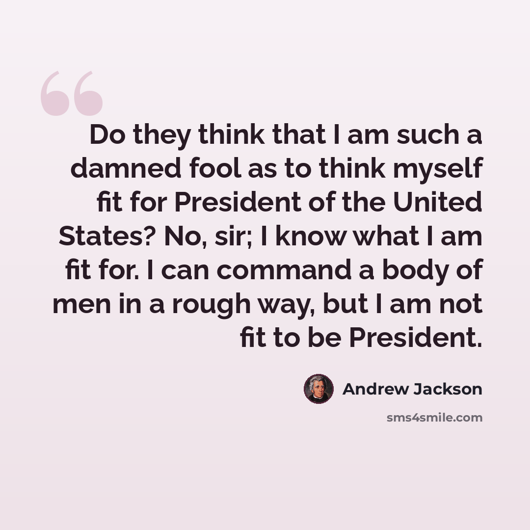 “Do they think that I am such a damned fool as to think myself fit for President of the United States? No, sir; I know what I am fit for. I can command a body of men in a rough way, but I am not fit to be President.” quote by Andrew Jackson