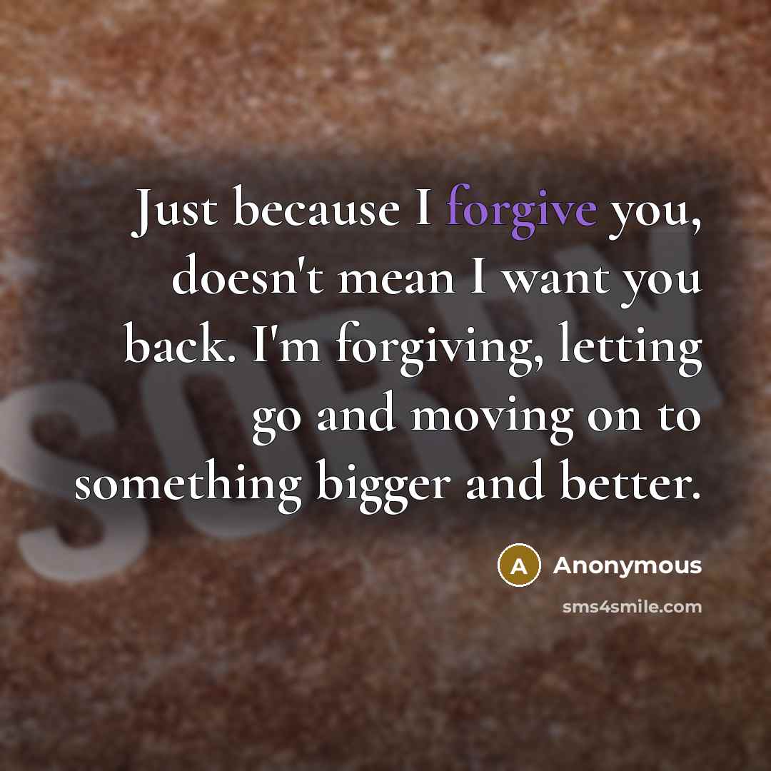 “Just because I forgive you, doesn't mean I want you back. I'm forgiving, letting go and moving on to something bigger and better.” quote by Anonymous