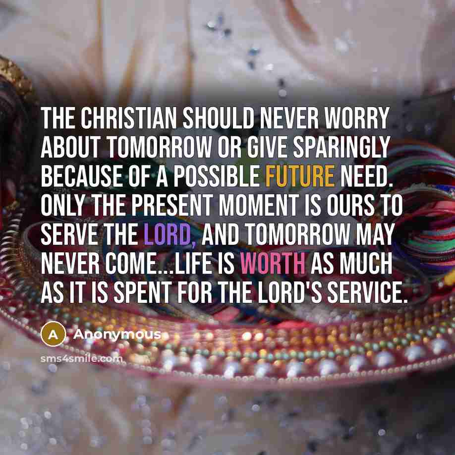 “The Christian should never worry about tomorrow or give sparingly because of a possible future need. Only the present moment is ours to serve the Lord, and tomorrow may never come...Life is worth as much as it is spent for the Lord's service.” quote by Anonymous