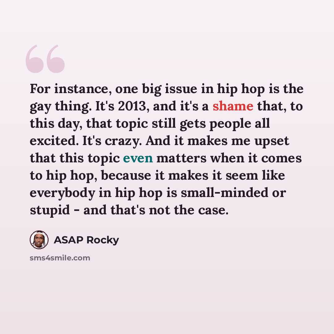 “For instance, one big issue in hip hop is the gay thing. It's 2013, and it's a shame that, to this day, that topic still gets people all excited. It's crazy. And it makes me upset that this topic even matters when it comes to hip hop, because it makes it seem like everybody in hip hop is…” quote by ASAP Rocky