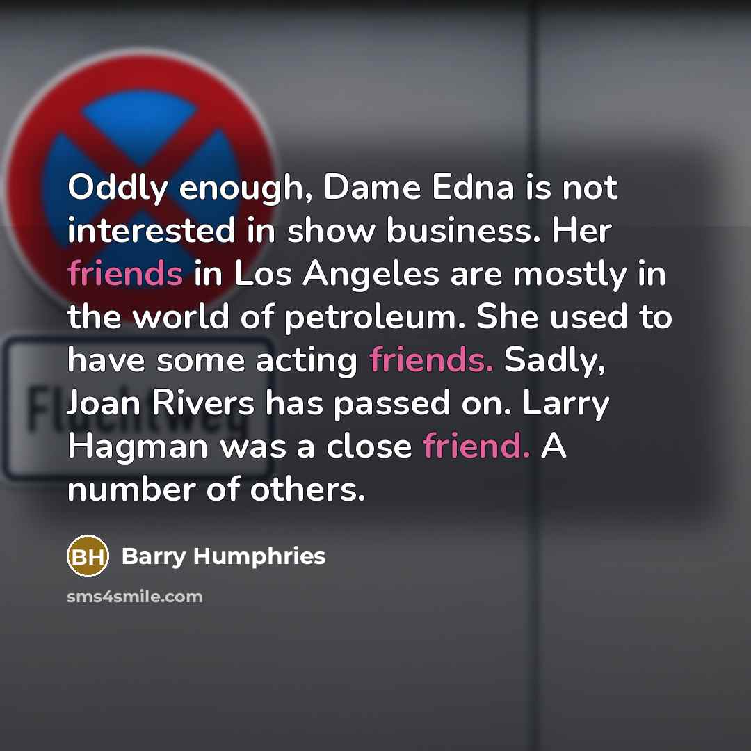 “Oddly enough, Dame Edna is not interested in show business. Her friends in Los Angeles are mostly in the world of petroleum. She used to have some acting friends. Sadly, Joan Rivers has passed on. Larry Hagman was a close friend. A number of others.” quote by Barry Humphries