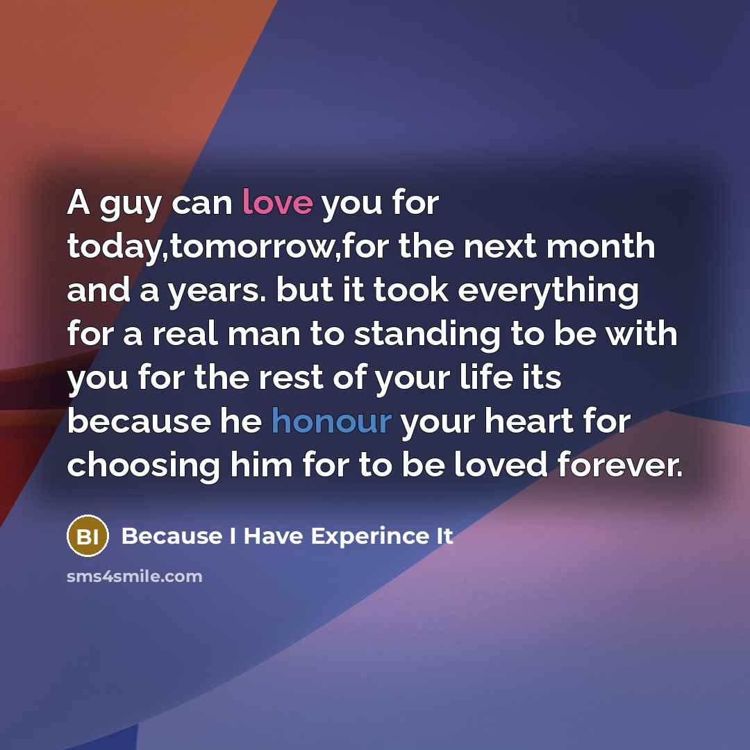 “A guy can love you for today,tomorrow,for the next month and a years. but it took everything for a real man to standing to be with you for the rest of your life its because he honour your heart for choosing him for to be loved forever.” quote by Because I Have Experince It
