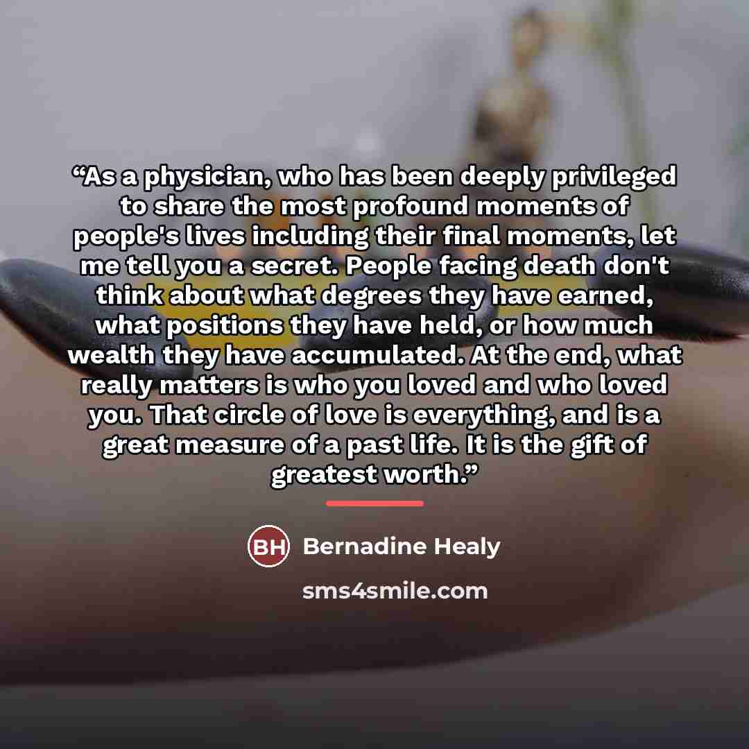 “As a physician, who has been deeply privileged to share the most profound moments of people's lives including their final moments, let me tell you a secret. People facing death don't think about what degrees they have earned, what positions they have held, or how much wealth they have accumulated…” quote by Bernadine Healy