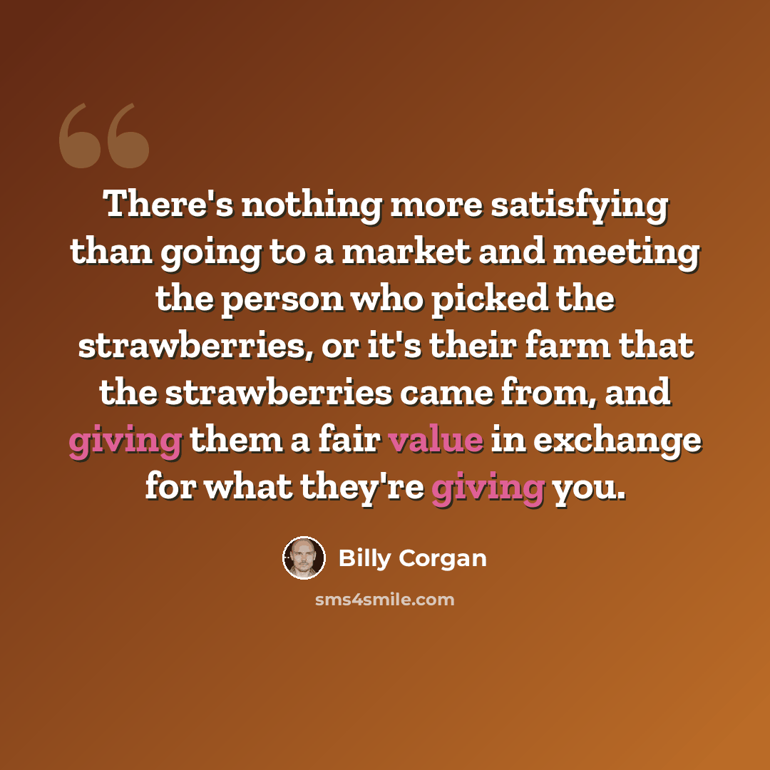 “There's nothing more satisfying than going to a market and meeting the person who picked the strawberries, or it's their farm that the strawberries came from, and giving them a fair value in exchange for what they're giving you.” quote by Billy Corgan