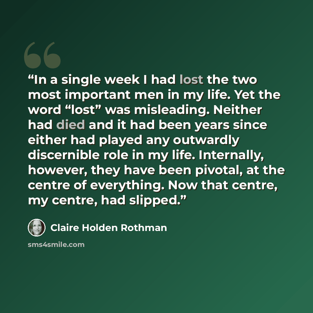 “In a single week I had lost the two most important men in my life. Yet the word “lost” was misleading. Neither had died and it had been years since either had played any outwardly discernible role in my life. Internally, however, they have been pivotal, at the centre of everything. Now that…” quote by Claire Holden Rothman