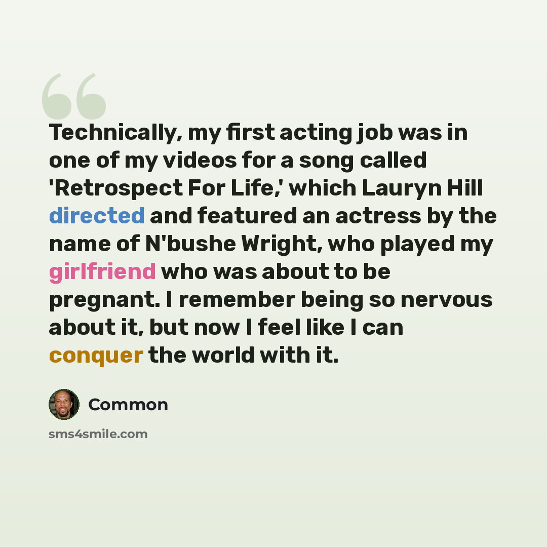 “Technically, my first acting job was in one of my videos for a song called 'Retrospect For Life,' which Lauryn Hill directed and featured an actress by the name of N'bushe Wright, who played my girlfriend who was about to be pregnant. I remember being so nervous about it, but now I feel like I can…” quote by Common