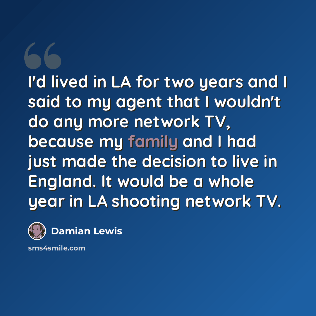 “I'd lived in LA for two years and I said to my agent that I wouldn't do any more network TV, because my family and I had just made the decision to live in England. It would be a whole year in LA shooting network TV.” quote by Damian Lewis