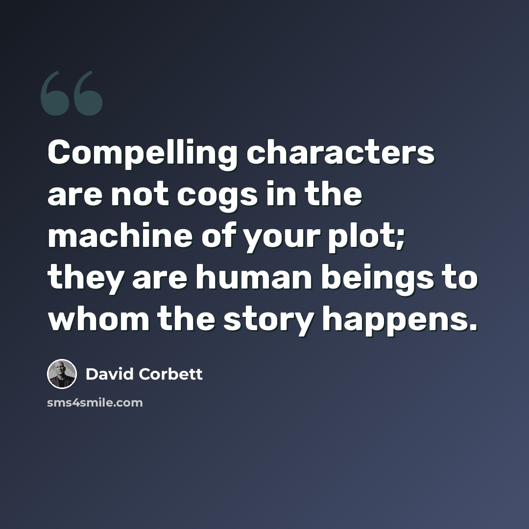 “Compelling characters are not cogs in the machine of your plot; they are human beings to whom the story happens.” quote by David Corbett