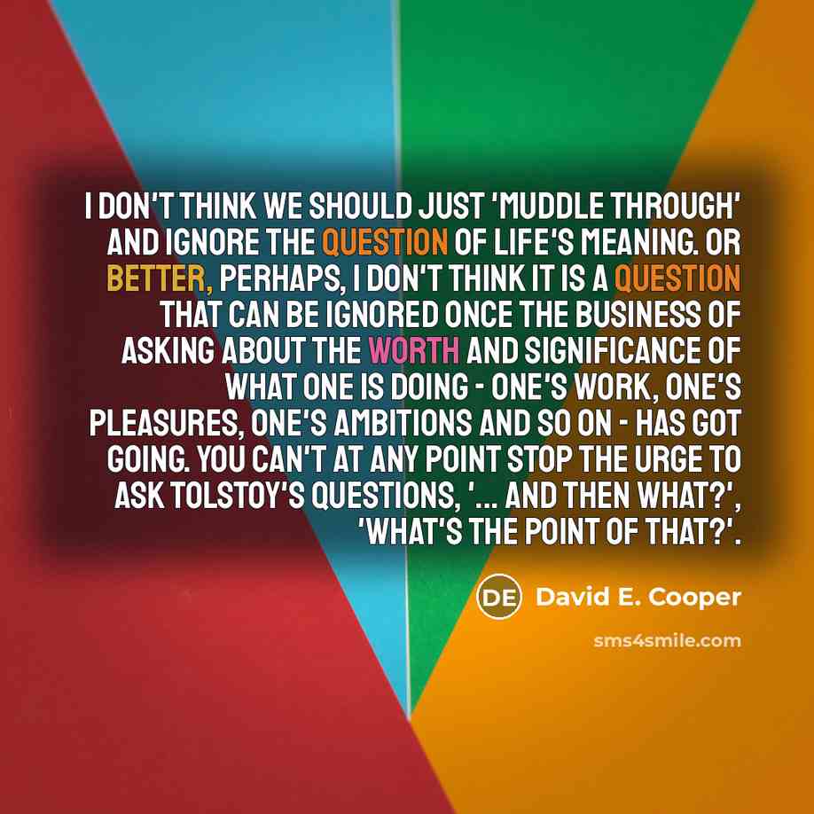 “I don't think we should just 'muddle through' and ignore the question of life's meaning. Or better, perhaps, I don't think it is a question that can be ignored once the business of asking about the worth and significance of what one is doing - one's work, one's pleasures, one's ambitions and so on…” quote by David E. Cooper