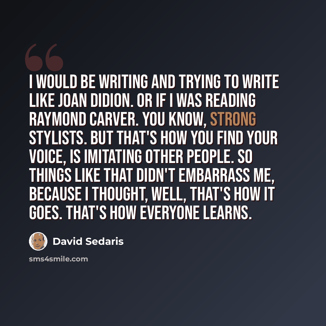 “I would be writing and trying to write like Joan Didion. Or if I was reading Raymond Carver. You know, strong stylists. But that's how you find your voice, is imitating other people. So things like that didn't embarrass me, because I thought, well, that's how it goes. That's how everyone learns.” quote by David Sedaris