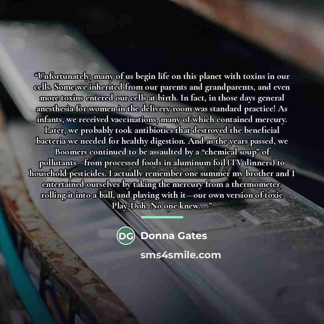 “Unfortunately, many of us begin life on this planet with toxins in our cells. Some we inherited from our parents and grandparents, and even more toxins entered our cells at birth. In fact, in those days general anesthesia for women in the delivery room was standard practice! As infants, we…” quote by Donna Gates