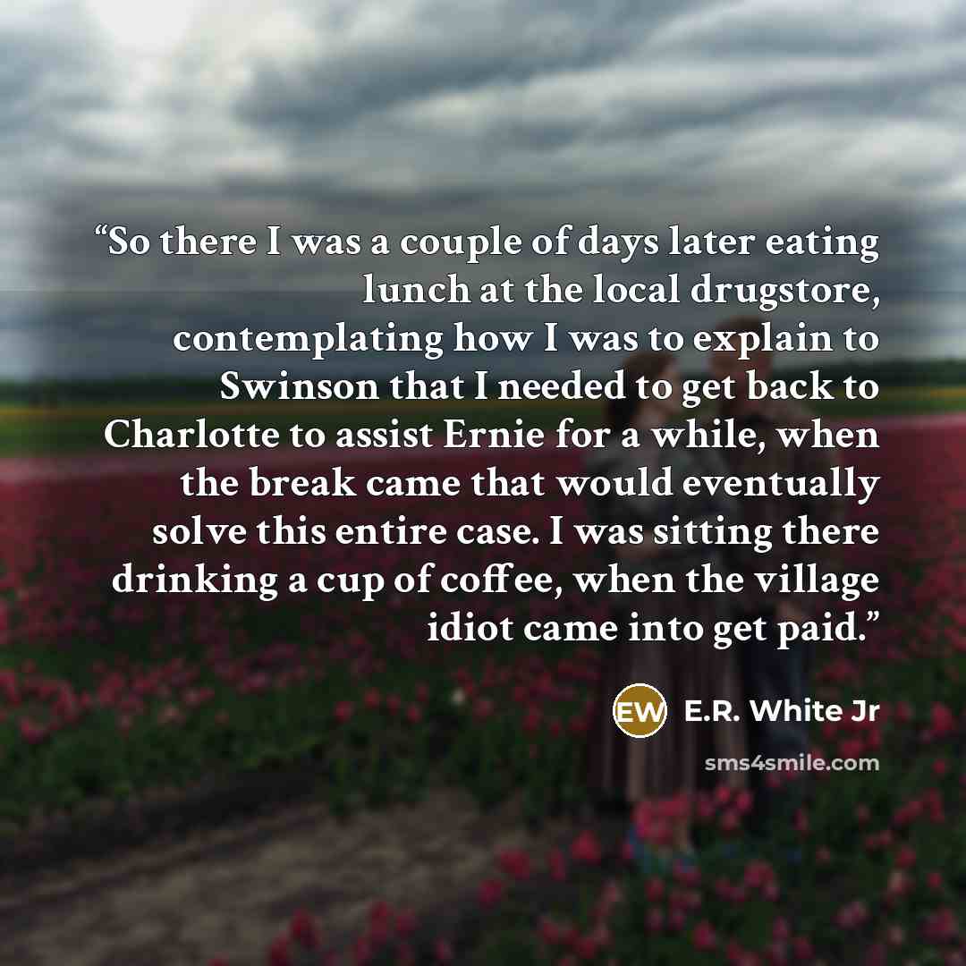 “So there I was a couple of days later eating lunch at the local drugstore, contemplating how I was to explain to Swinson that I needed to get back to Charlotte to assist Ernie for a while, when the break came that would eventually solve this entire case. I was sitting there drinking a cup of…” quote by E.R. White Jr