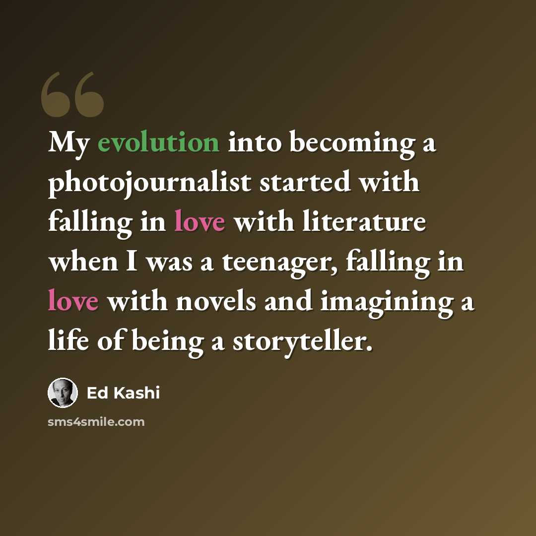 “My evolution into becoming a photojournalist started with falling in love with literature when I was a teenager, falling in love with novels and imagining a life of being a storyteller.” quote by Ed Kashi