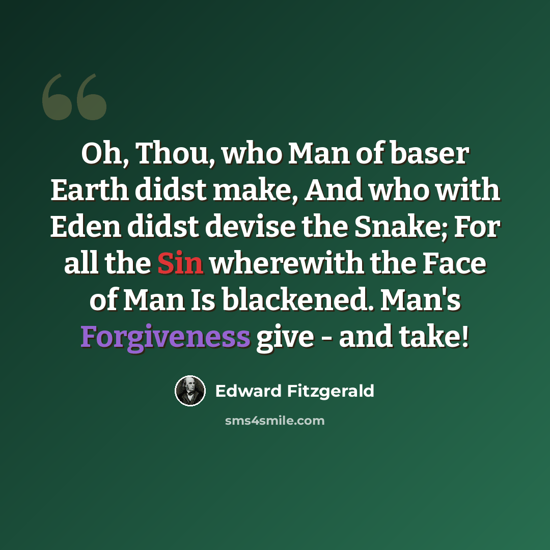 “Oh, Thou, who Man of baser Earth didst make, And who with Eden didst devise the Snake; For all the Sin wherewith the Face of Man Is blackened. Man's Forgiveness give - and take!” quote by Edward Fitzgerald