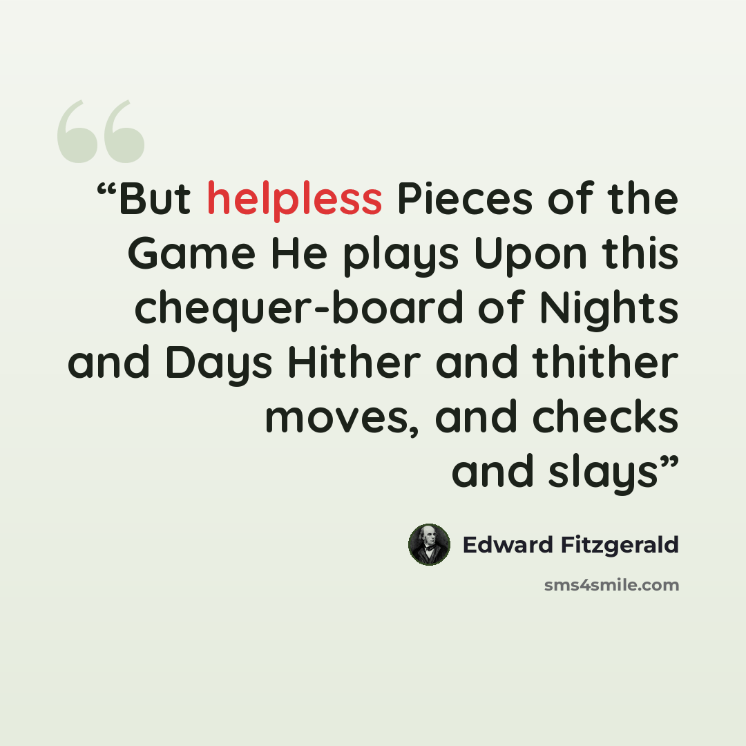“But helpless Pieces of the Game He plays Upon this chequer-board of Nights and Days Hither and thither moves, and checks and slays” quote by Edward FitzGerald