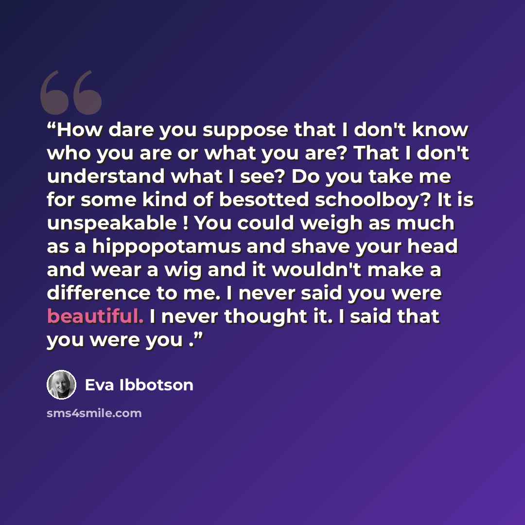 “How dare you suppose that I don't know who you are or what you are? That I don't understand what I see? Do you take me for some kind of besotted schoolboy? It is unspeakable ! You could weigh as much as a hippopotamus and shave your head and wear a wig and it wouldn't make a difference to me. I…” quote by Eva Ibbotson