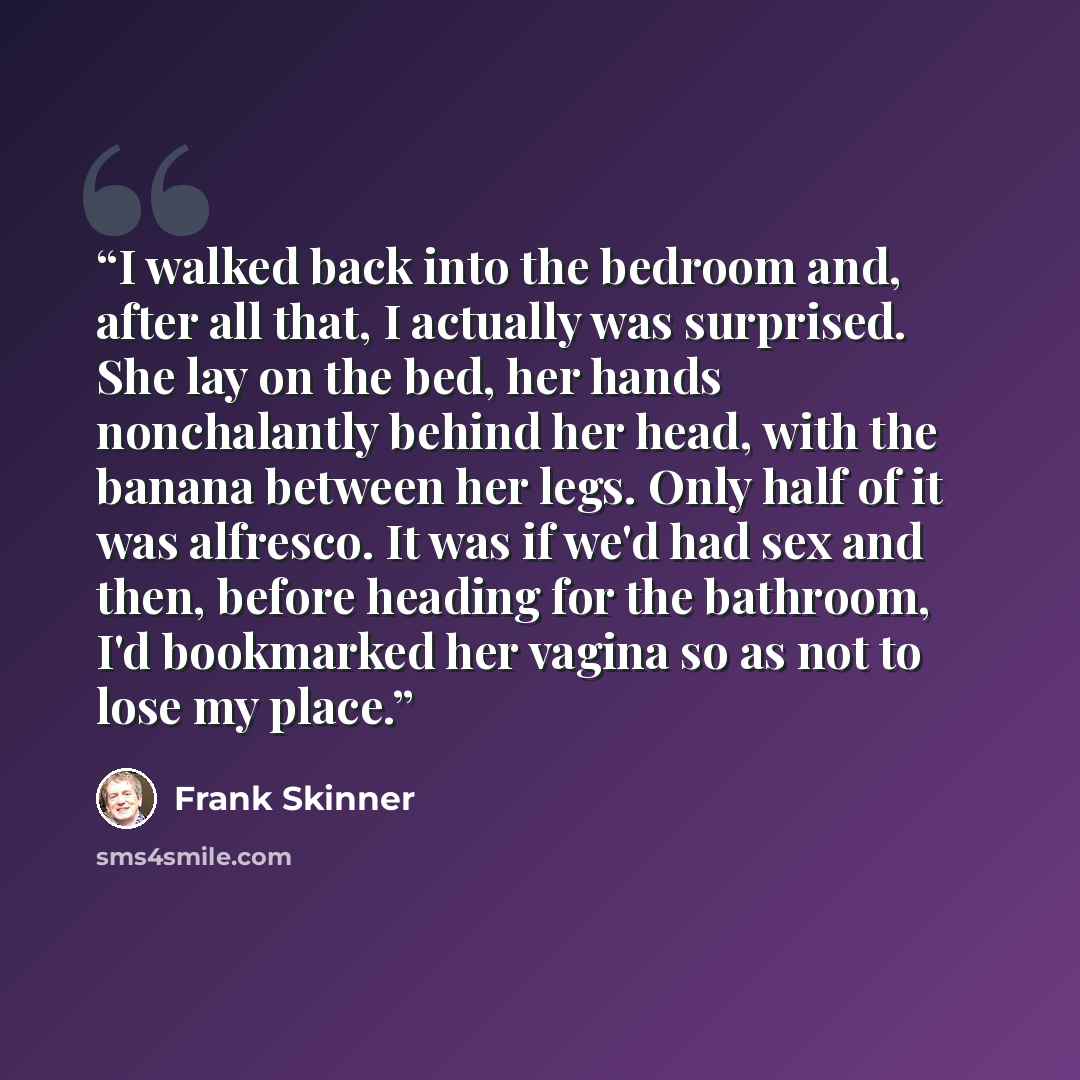 “I walked back into the bedroom and, after all that, I actually was surprised. She lay on the bed, her hands nonchalantly behind her head, with the banana between her legs. Only half of it was alfresco. It was if we'd had sex and then, before heading for the bathroom, I'd bookmarked her vagina so…” quote by Frank Skinner