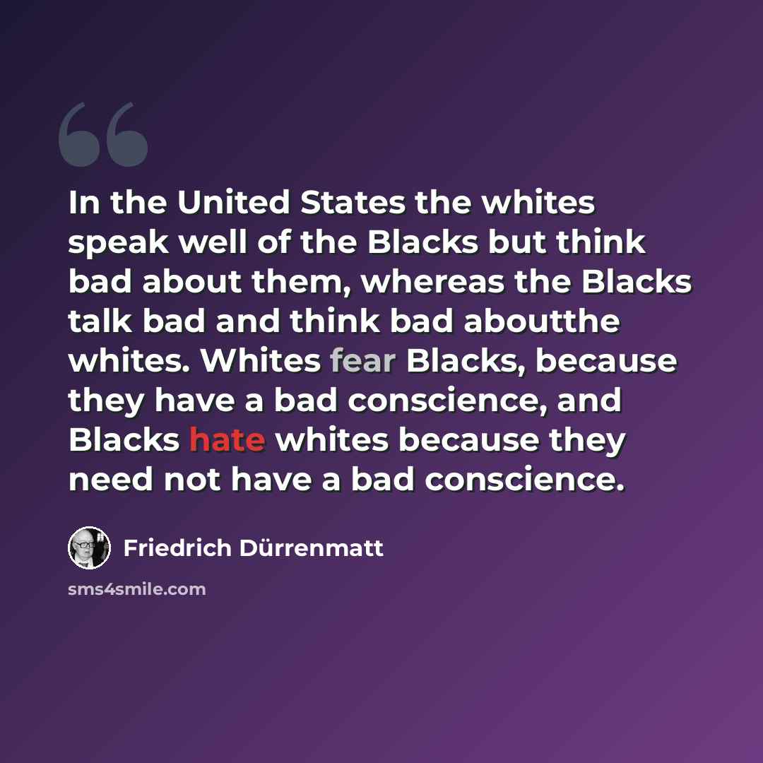“In the United States the whites speak well of the Blacks but think bad about them, whereas the Blacks talk bad and think bad aboutthe whites. Whites fear Blacks, because they have a bad conscience, and Blacks hate whites because they need not have a bad conscience.” quote by Friedrich Durrenmatt