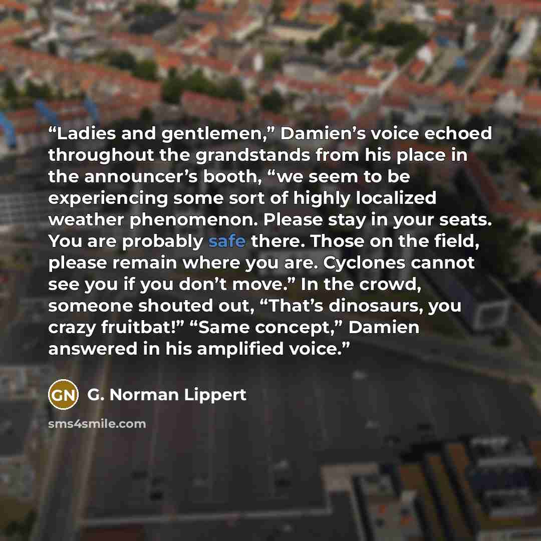 “Ladies and gentlemen,” Damien’s voice echoed throughout the grandstands from his place in the announcer’s booth, “we seem to be experiencing some sort of highly localized weather phenomenon. Please stay in your seats. You are probably safe there. Those on the field, please remain where you are…” quote by G. Norman Lippert