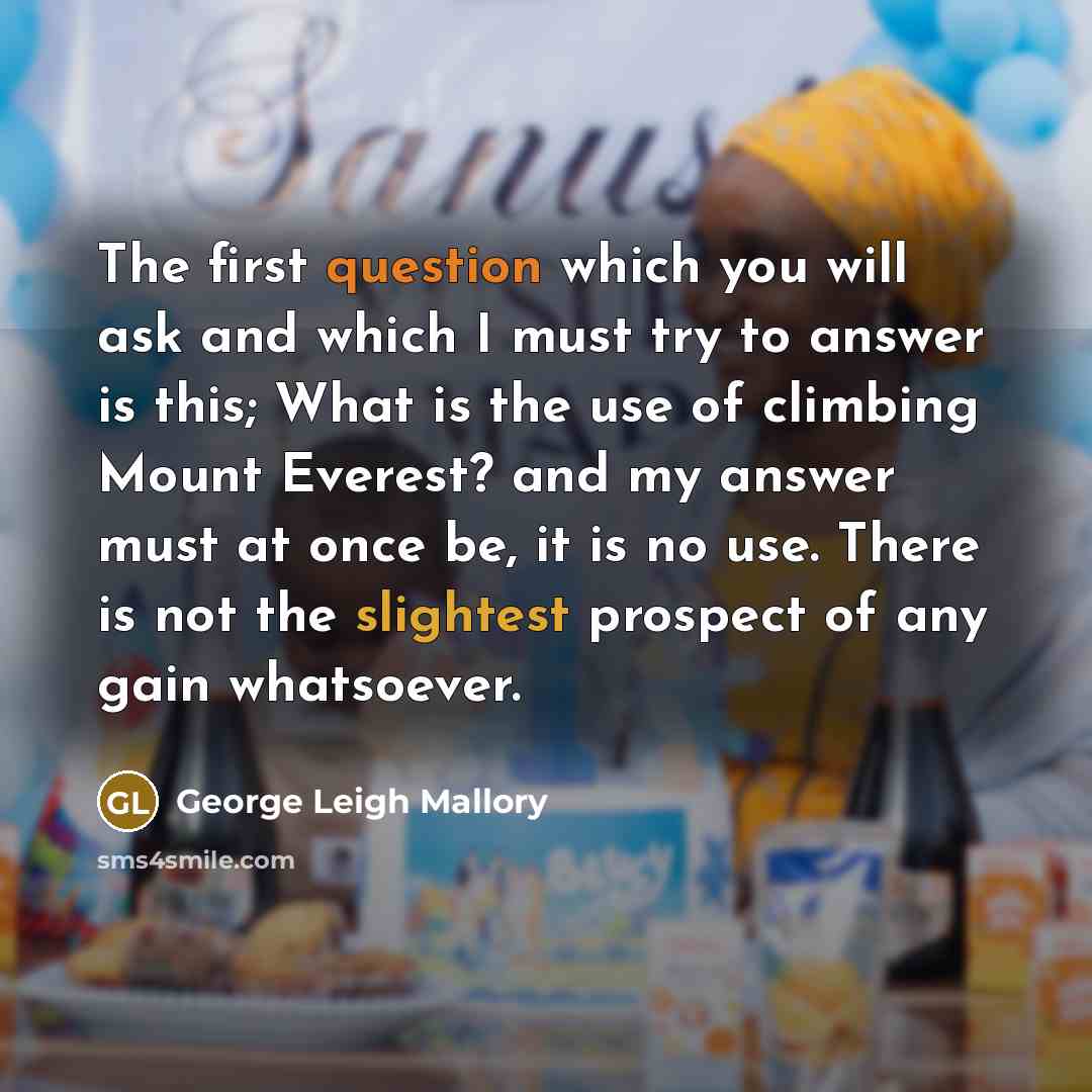 “The first question which you will ask and which I must try to answer is this; What is the use of climbing Mount Everest? and my answer must at once be, it is no use. There is not the slightest prospect of any gain whatsoever.” quote by George Leigh Mallory