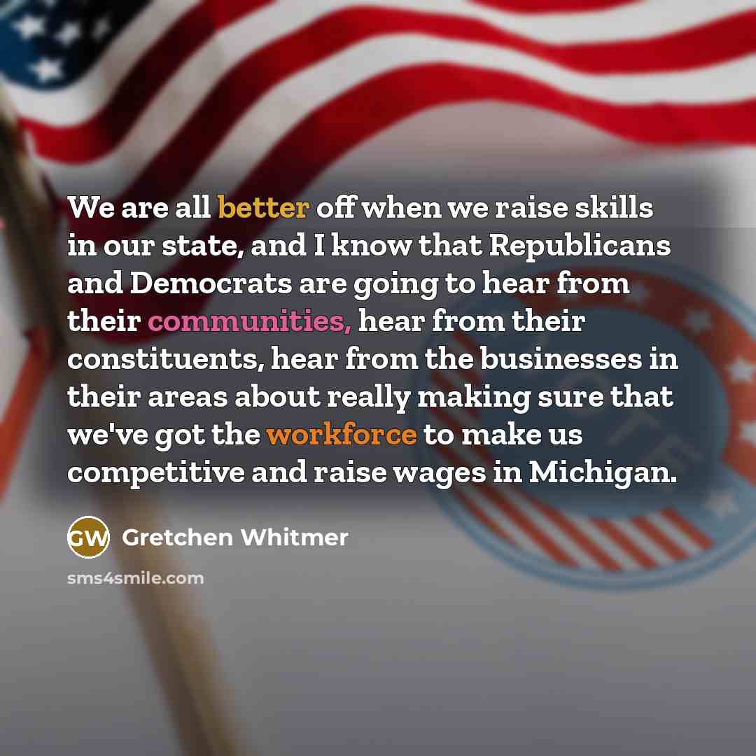 “We are all better off when we raise skills in our state, and I know that Republicans and Democrats are going to hear from their communities, hear from their constituents, hear from the businesses in their areas about really making sure that we've got the workforce to make us competitive and raise…” quote by Gretchen Whitmer