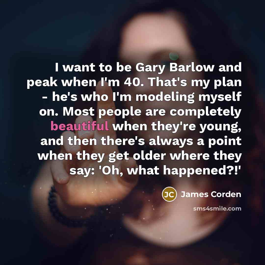 “I want to be Gary Barlow and peak when I'm 40. That's my plan - he's who I'm modeling myself on. Most people are completely beautiful when they're young, and then there's always a point when they get older where they say: 'Oh, what happened?!'” quote by James Corden