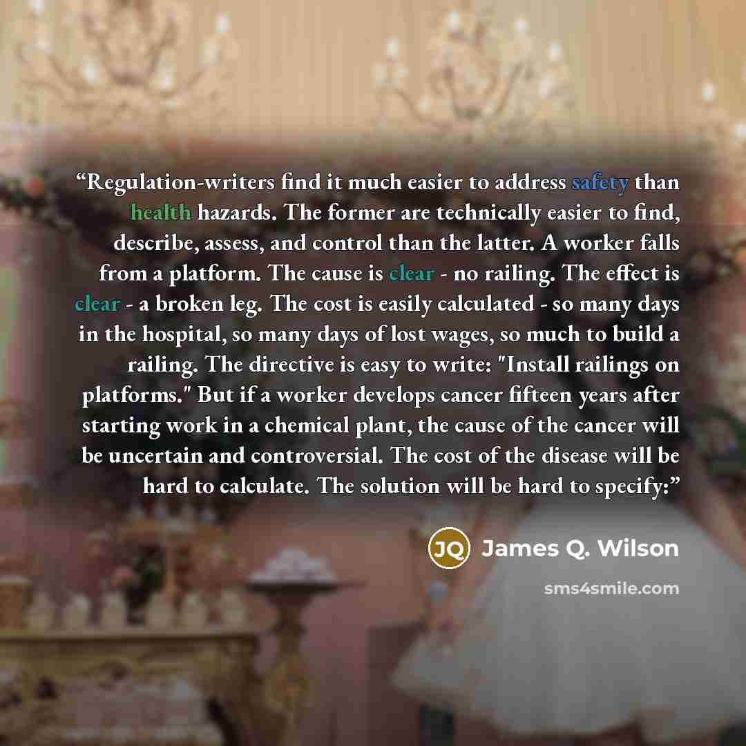 “Regulation-writers find it much easier to address safety than health hazards. The former are technically easier to find, describe, assess, and control than the latter. A worker falls from a platform. The cause is clear - no railing. The effect is clear - a broken leg. The cost is easily calculated…” quote by James Q. Wilson