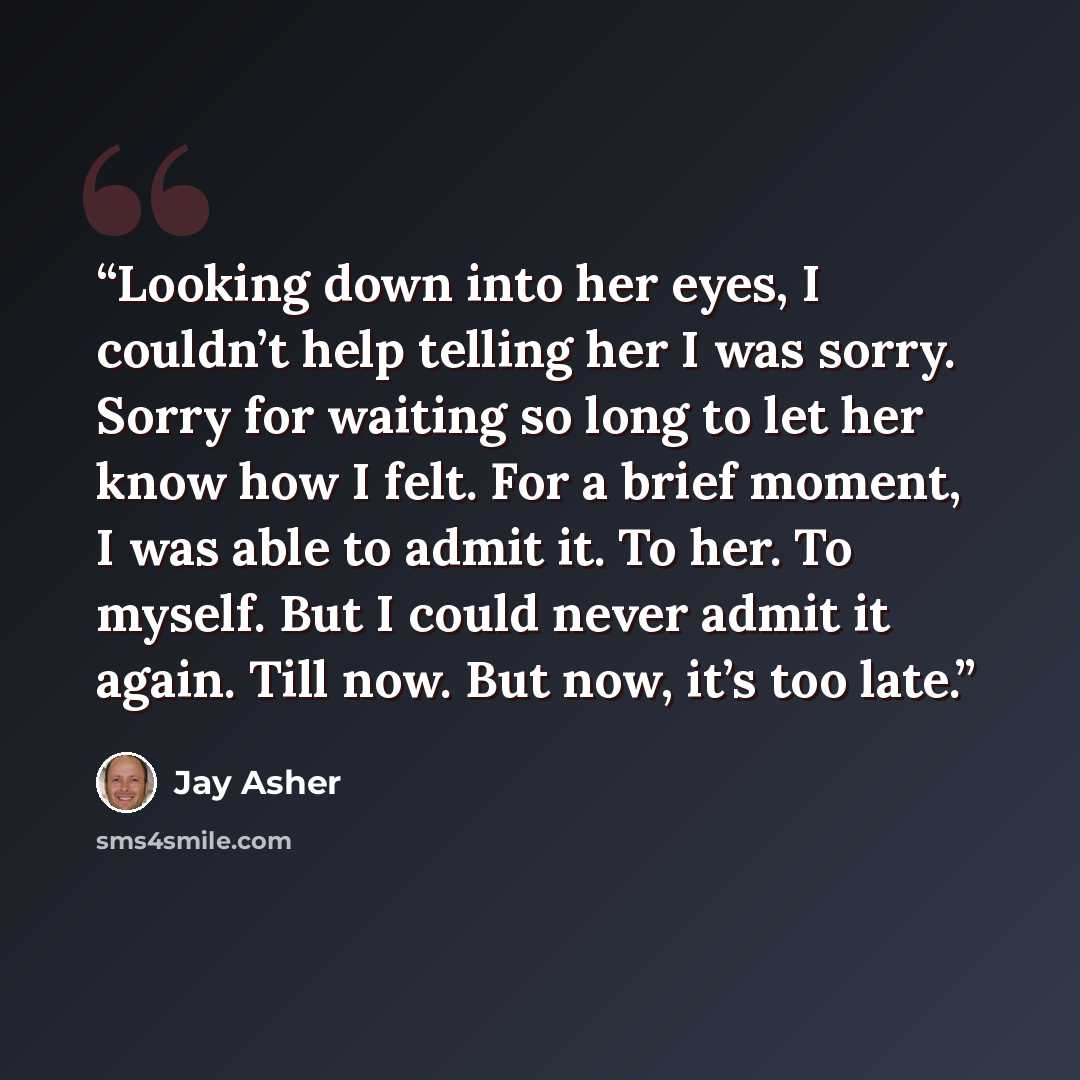 “Looking down into her eyes, I couldn’t help telling her I was sorry. Sorry for waiting so long to let her know how I felt. For a brief moment, I was able to admit it. To her. To myself. But I could never admit it again. Till now. But now, it’s too late.” quote by Jay Asher