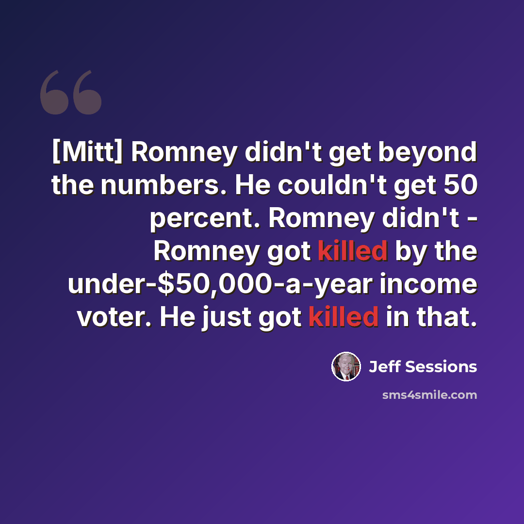 “[Mitt] Romney didn't get beyond the numbers. He couldn't get 50 percent. Romney didn't - Romney got killed by the under-$50,000-a-year income voter. He just got killed in that.” quote by Jeff Sessions